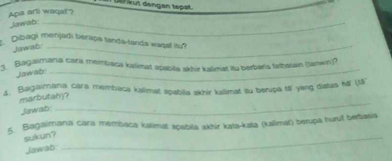 Defikut dengan tepat. 
Apa arti waqal? 
Jawab:_ 
2. Dibagi menjadi berapa tanda-tanda waqaf itu? 
Jawab:_ 
_ 
3. Bagaimania cara membaca kalimat apabila akhir kalimat itu berbaris fathatain (tanwin)? 
Jawab: 
4. Bagaimana cara membaca kalimat apabila akhir kalimat itu berupa tá yang diatas hā' (tã') 
_ 
marbutah)? 
Jawab: 
5. Bagaimana cara membaca kalimat apabila akhir kata-kata (kálimat) berupa huruf berbasis 
sukun?_ 
Jawab: