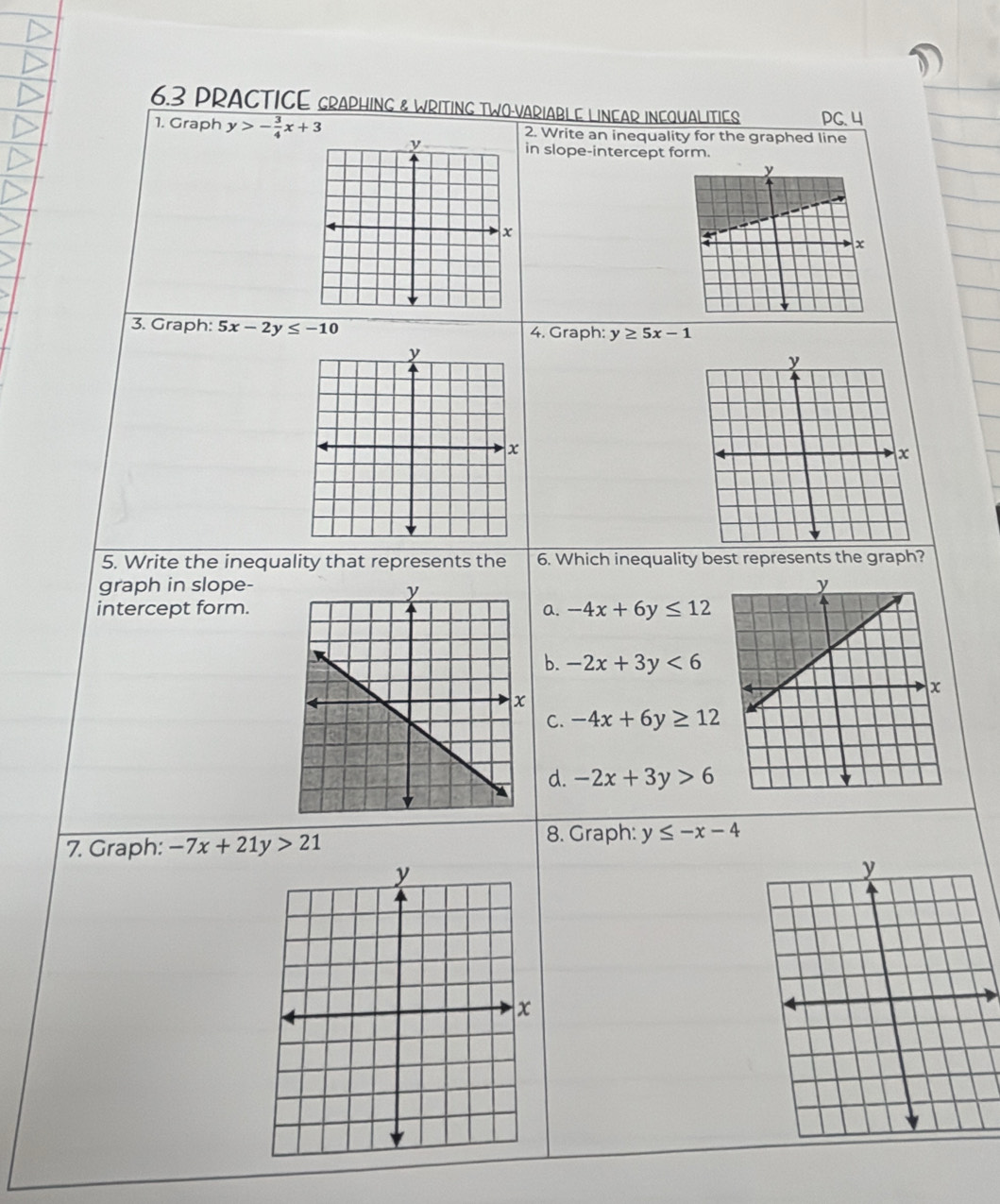 6.3 PRACTICE GRAPHING & WRITING TWO-VARIABLE LINEAR INEQUALITIES PG. 4
1. Graph y>- 3/4 x+3 2. Write an inequality for the graphed line
in slope-intercept form.
3. Graph: 5x-2y≤ -10 4. Graph: y≥ 5x-1
5. Write the inequality that represents the 6. Which inequality best represents the graph?
graph in slope- 
intercept form.a. -4x+6y≤ 12
b. -2x+3y<6</tex>
C. -4x+6y≥ 12
d. -2x+3y>6
7. Graph: -7x+21y>21 8. Graph: y≤ -x-4
y