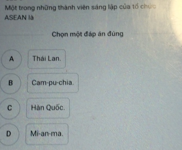 Một trong những thành viên sáng lập của tổ chức
ASEAN là
Chọn một đáp án đúng
A Thái Lan.
B Cam-pu-chia.
C Hàn Quốc.
D Mi-an-ma.