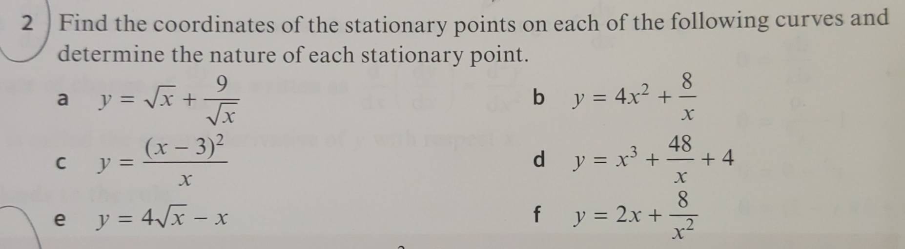 Find the coordinates of the stationary points on each of the following curves and 
determine the nature of each stationary point. 
a y=sqrt(x)+ 9/sqrt(x) 
b y=4x^2+ 8/x 
C y=frac (x-3)^2x
d y=x^3+ 48/x +4
e y=4sqrt(x)-x
f y=2x+ 8/x^2 