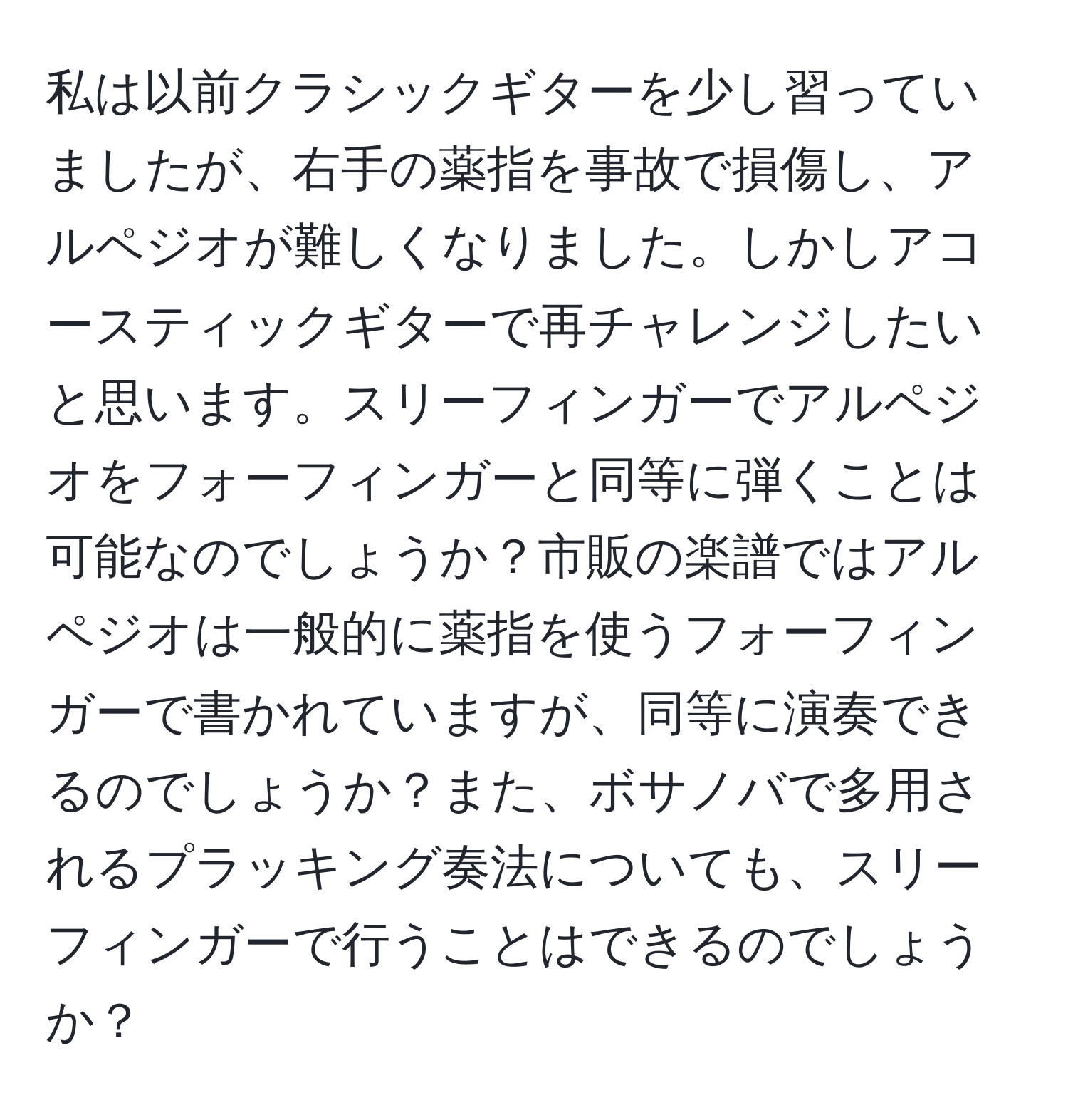 私は以前クラシックギターを少し習っていましたが、右手の薬指を事故で損傷し、アルペジオが難しくなりました。しかしアコースティックギターで再チャレンジしたいと思います。スリーフィンガーでアルペジオをフォーフィンガーと同等に弾くことは可能なのでしょうか？市販の楽譜ではアルペジオは一般的に薬指を使うフォーフィンガーで書かれていますが、同等に演奏できるのでしょうか？また、ボサノバで多用されるプラッキング奏法についても、スリーフィンガーで行うことはできるのでしょうか？