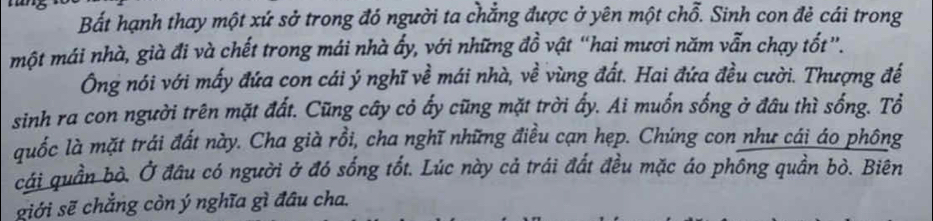 Bất hạnh thay một xứ sở trong đó người ta chẳng được ở yên một chỗ. Sinh con đẻ cái trong 
một mái nhà, già đi và chết trong mái nhà ấy, với những đồ vật “hai mươi năm vẫn chạy tốt”. 
Ông nói với mấy đứa con cái ý nghĩ về mái nhà, về vùng đất. Hai đứa đều cười. Thượng đế 
sinh ra con người trên mặt đất. Cũng cây cỏ ấy cũng mặt trời ấy. Ai muốn sống ở đâu thì sống. Tổ 
quốc là mặt trái đất này. Cha già rồi, cha nghĩ những điều cạn hẹp. Chúng con như cái áo phông 
cái quần bò. Ở đầu có người ở đó sống tốt. Lúc này cả trái đất đều mặc áo phông quần bò. Biên 
giới sẽ chẳng còn ý nghĩa gì đầu cha.