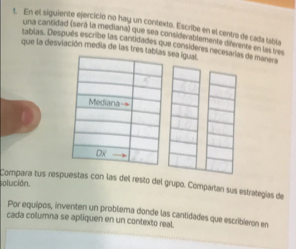 En el siguiente ejercicio no hay un contexto. Escribe en el centro de cada tabla 
una cantidad (será la mediana) que sea considerablemente diferente en las tres 
tablas. Después escribe las cantidades que consideres necesarias de manera 
que la desviación media de las tres tab sea igual. 
solución. 
Compara tus respuestas con las del resto del grupo. Compartan sus estrategías de 
Por equipos, inventen un problema donde las cantidades que escribieron en 
cada columna se apliquen en un contexto real.