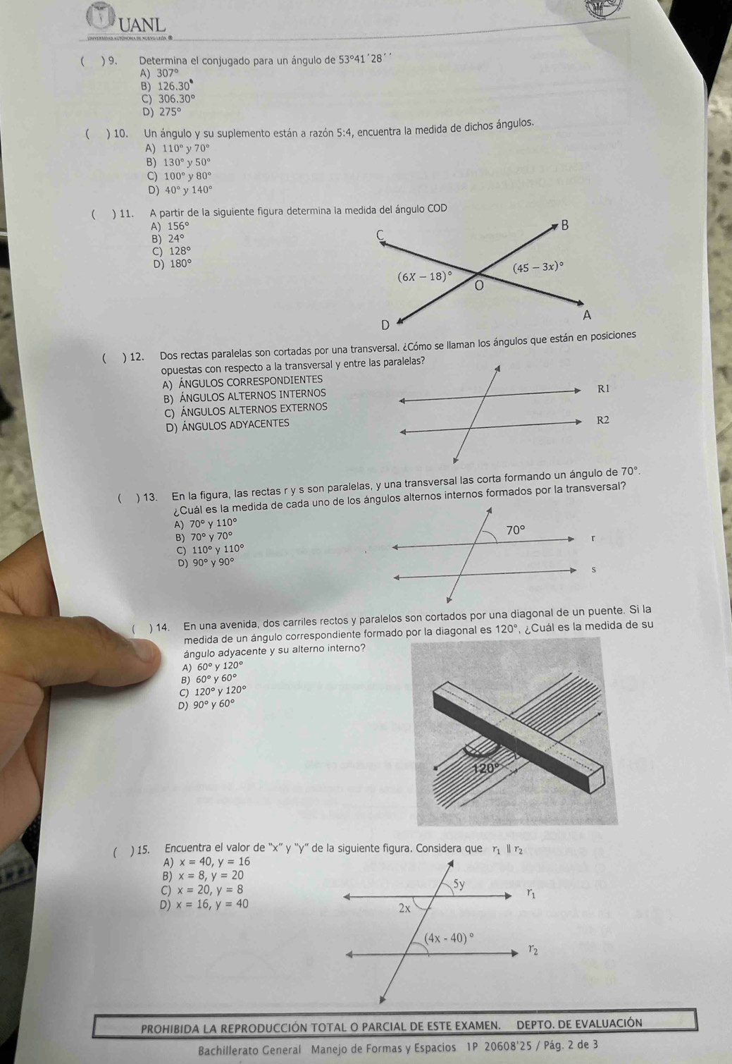 UANL
 ) 9.  Determina el conjugado para un ángulo de ! 53° 41´28´´
A) 307°
126.30°
3 306.30°
275°
 ) 10. Un ángulo y su suplemento están a razón 5:4, encuentra la medida de dichos ángulos.
110°y70°
130°y50°
C) 100°y80°
D) 40°y140°
( ) 11. A partir de la siguiente figura determina la medida del ángulo COD
B) 156°
24°
128°
D) 180°
 ) 12. Dos rectas paralelas son cortadas por una transversal. ¿Cómo se llaman los ángulos que están en posiciones
opuestas con respecto a la transversal y entre las paralelas?
A) ÁNGULOS CORRESPONDIENTES
B) ÁNGULOS ALTERNOS INTERNOS
R1
C) Ángulos alternos eXternos
D) ÁNGULOS ADYACENTES
R2
 ) 13. En la figura, las rectas r y s son paralelas, y una transversal las corta formando un ángulo de 70°.
¿Cuál es la medida de cada uno de los ángulos alternos internos formados por la transversal?
A) 70°y110°
70°y70°
110°y110°
D) 90°y90°
 ) 14. En una avenida, dos carriles rectos y paralelos son cortados por una diagonal de un puente. Si la
medida de un ángulo correspondiente formaddiagonal es 120° ¿Cuál es la medida de su
ángulo adyacente y su alterno interno?
A) 60°y120°
B) 60°y60°
。 120°y120°
D) 90°y60°
 ) 15. Encuentra el valor de “x” y “y” de la siguiente figura. Considera que η  l γ
x=40,y=16
x=8,y=20
C) x=20,y=8
D) x=16,y=40
PROHIBIDA LA REPRODUCCIÓN TOTAL O PARCIAL DE ESTE EXAMEN. DEPTO. DE EVALUACIÓN
Bachillerato General Manejo de Formas y Espacios 1P 20608'25 / Pág. 2 de 3