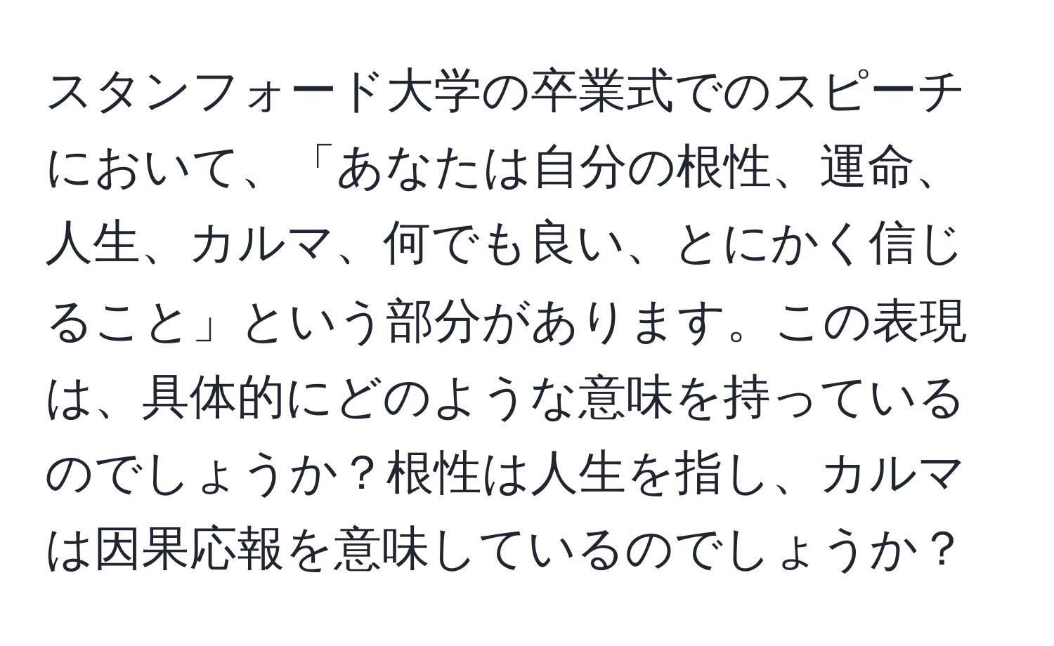 スタンフォード大学の卒業式でのスピーチにおいて、「あなたは自分の根性、運命、人生、カルマ、何でも良い、とにかく信じること」という部分があります。この表現は、具体的にどのような意味を持っているのでしょうか？根性は人生を指し、カルマは因果応報を意味しているのでしょうか？