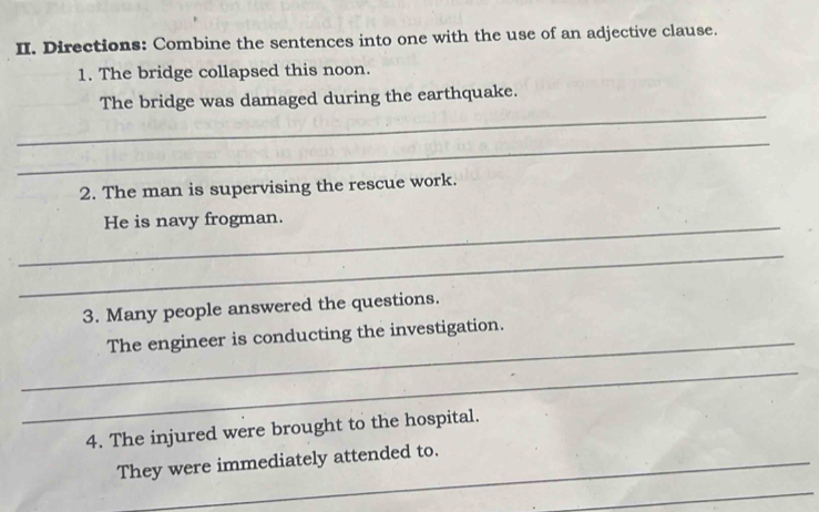 Directions: Combine the sentences into one with the use of an adjective clause. 
1. The bridge collapsed this noon. 
_ 
The bridge was damaged during the earthquake. 
_ 
2. The man is supervising the rescue work. 
_He is navy frogman. 
_ 
3. Many people answered the questions. 
_ 
The engineer is conducting the investigation. 
_ 
4. The injured were brought to the hospital. 
_They were immediately attended to. 
_