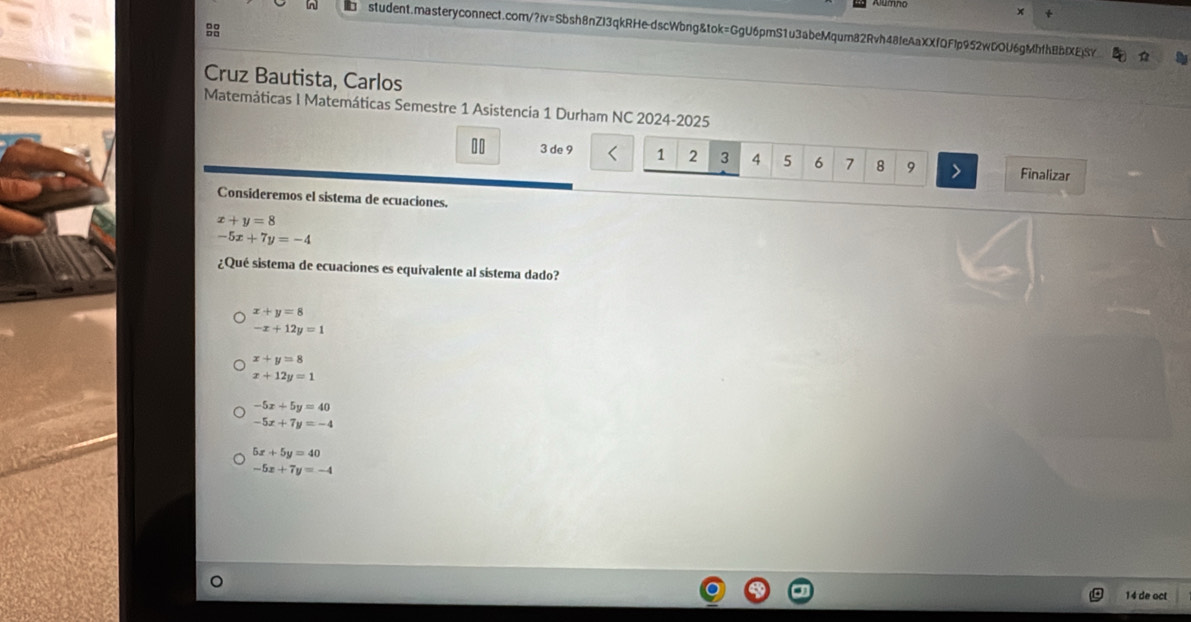 Cruz Bautista, Carlos
Matemáticas I Matemáticas Semestre 1 Asistencia 1 Durham NC 2024-2025
II 3 de 9 1 2 3 4 5 6 7 8 9 Finalizar
Consideremos el sistema de ecuaciones.
x+y=8
-5x+7y=-4
¿Qué sistema de ecuaciones es equivalente al sistema dado?
x+y=8
-x+12y=1
x+y=8
x+12y=1
-5x+5y=40
-5x+7y=-4
5x+5y=40
-5x+7y=-4
14 de oct