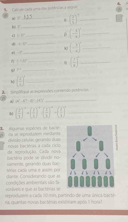 A 
1 Calcule cada uma das potências a seguir: 
28 r 
28 
a) 5^3
_i) ( 2/5 )^-3 _ 
b) 3^4
_ 
c) (-3)^4
_j) (- 3/4 )^3 _ 
d) -(-3)^4
_k) (- 3/4 )^4 _ 
e) -3^4
f) (-1,6)^2
_1) ( 7/8 )^0 _ 
g) 7^(-2)
_ 
h) ( 2/5 )^3 _ 
2. Simplifique as expressões contendo potências. 
28 (4^7· 4^(10)· 4)^2:(4^5)^7 _ 
a) 
b) ( 2/3 )^-2+( 2/3 )^-2:( 2/3 )^-6-( 2/3 )^0 _ 
3 Algumas espécies de bacté- 
ria se reproduzem mediante 
divisão celular, gerando duas 
novas bactérias a cada ciclo 
de reprodução. Cada nova 
bactéria pode se dividir no- 
vamente, gerando duas bac- 
térias cada uma e assim por 
diante. Considerando que as 
condições ambientais são fa- 
voráveis e que as bactérias se 
reproduzem a cada 10 min, partindo de uma única bacté- 
ria, quantas novas bactérias existiriam após 1 hora?