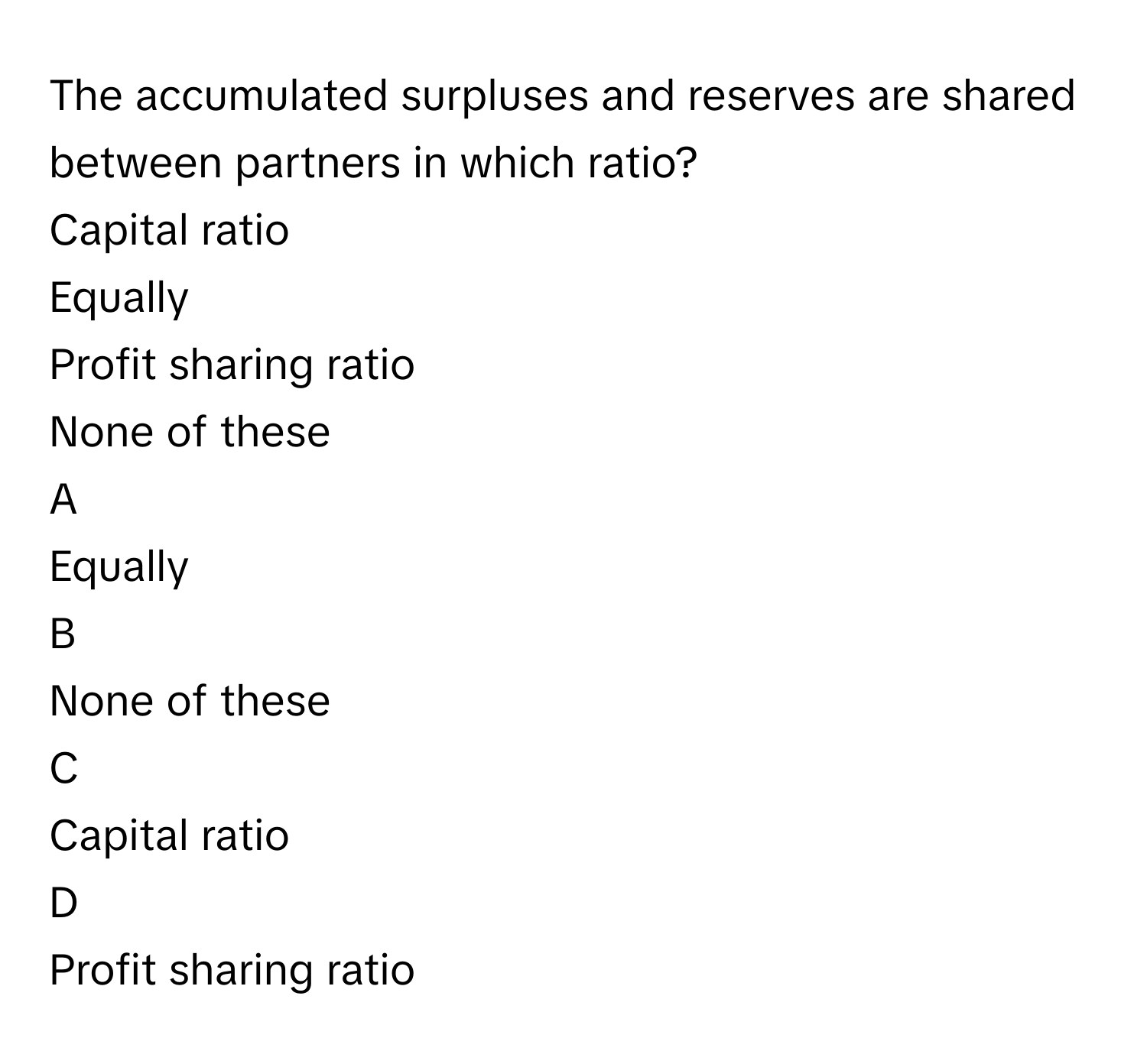 The accumulated surpluses and reserves are shared between partners in which ratio?
Capital ratio

Equally

Profit sharing ratio

None of these


A  
Equally
 


B  
None of these
 


C  
Capital ratio
 


D  
Profit sharing ratio