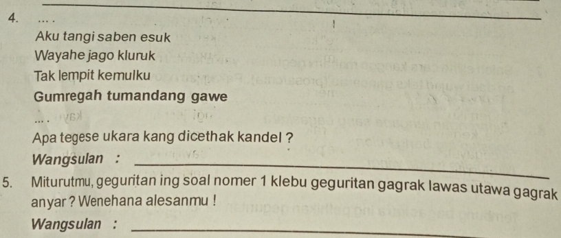 Aku tangi saben esuk 
Wayahe jago kluruk 
Tak lempit kemulku 
Gumregah tumandang gawe 
Apa tegese ukara kang dicethak kandel ? 
Wangsulan :_ 
5. Miturutmu, geguritan ing soal nomer 1 klebu geguritan gagrak lawas utawa gagrak 
anyar ? Wenehana alesanmu ! 
Wangsulan :_