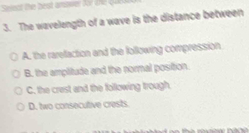 Seent the best answer for the Que 
3. The wavelength of a wave is the distance between
A. the rarefaction and the following compression
B. the amplitude and the normal position.
C. the crest and the following trough.
D. two consecutive crests