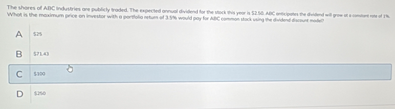 The shares of ABC Industries are publicly traded. The expected annual dividend for the stock this year is $2.50. ABC anticipates the dividend will grow at a constant rate of 1%.
What is the maximum price an investor with a portfolio return of 3.5% would pay for ABC common stock using the dividend discount model?
A $25
B $71.43
C $100
D $250