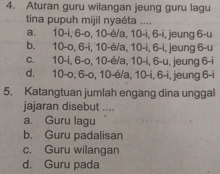 Aturan guru wilangan jeung guru lagu
tina pupuh mijil nyaéta ....
a. 10-i, 6-o, 10-é/a, 10-i, 6-i, jeung 6-u
b. 10-o, 6-i, 10-é/a, 10-i, 6-i, jeung 6-u
c. 10-i, 6-o, 10-é/a, 10-i, 6-u, jeung 6-i
d. 10-o, 6-o, 10-é/a, 10-i, 6-i, jeung 6-i
5. Katangtuan jumlah engang dina unggal
jajaran disebut ....
a. Guru lagu
b. Guru padalisan
c. Guru wilangan
d. Guru pada