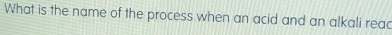 What is the name of the process when an acid and an alkali read