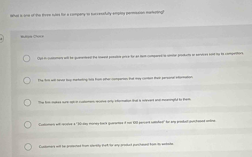 What is one of the three rules for a company to successfully employ permission marketing?
Multiple Choice
Opt-in customers will be guaranteed the lowest possible price for an item compared to similar products or services sold by its competitors.
The firm will never buy marketing lists from other companies that may contain their personal information.
The firm makes sure opt-in customers receive only information that is relevant and meaningful to them.
Customers will receive a "30-day money-back guarantee if not 100 percent satisfied" for any product purchased online.
Customers will be protected from identity theft for any product purchased from its website.