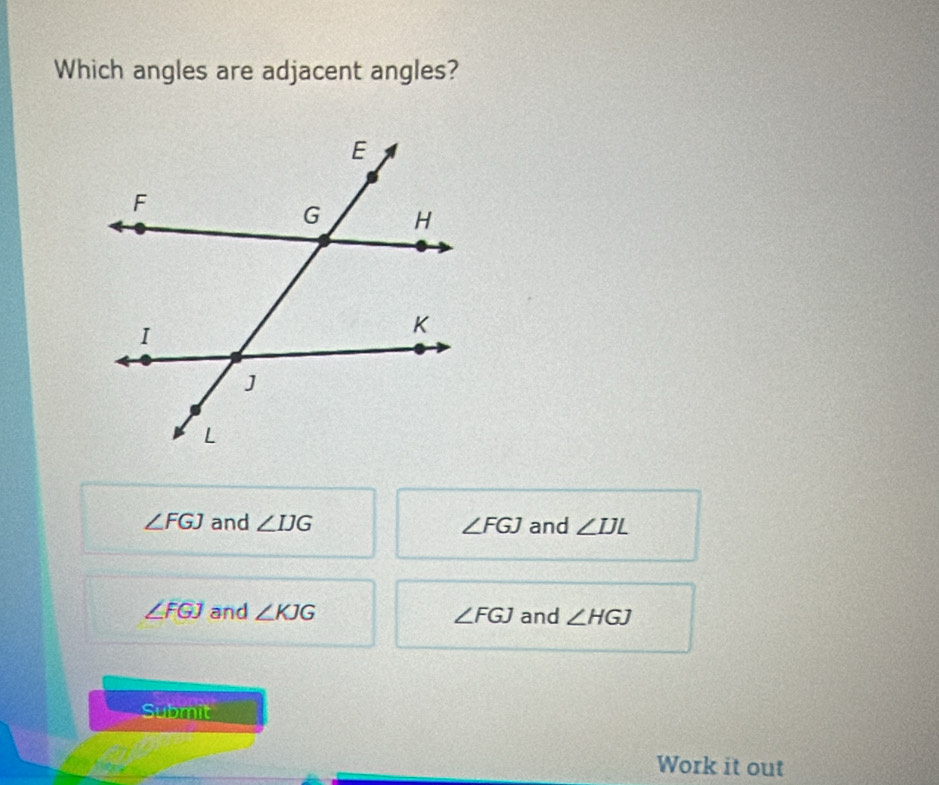 Which angles are adjacent angles?
∠ FGJ and ∠ IJG ∠ FGJ and ∠ IJL
∠ FGJ and ∠ KJG ∠ FGJ and ∠ HGJ
Submit
Work it out