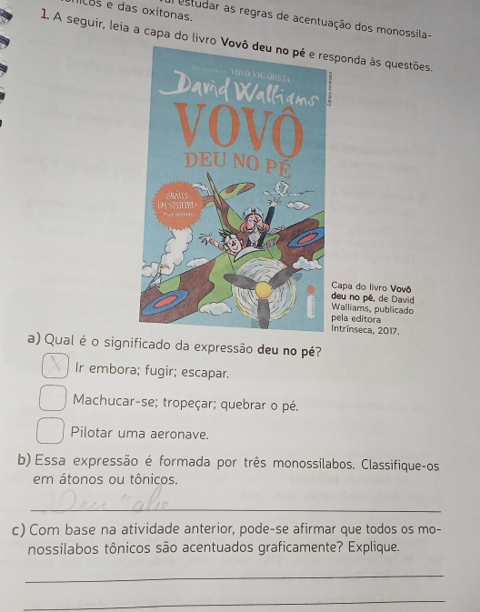 os e das oxitonas.
estudar as regras de acentuação dos monossíla-
1. A seguir, leia a capa do livro Vsponda às questões.
Capa do livro Vovô
deu no pé, de David
Walliams, publicado
pela editora
Intrínseca, 2017.
a) Qual é o significado da expressão deu no pé?
Ir embora; fugir; escapar.
Machucar-se; tropeçar; quebrar o pé.
Pilotar uma aeronave.
b) Essa expressão é formada por três monossilabos. Classifique-os
em átonos ou tônicos.
_
c) Com base na atividade anterior, pode-se afirmar que todos os mo-
nossílabos tônicos são acentuados graficamente? Explique.
_
_