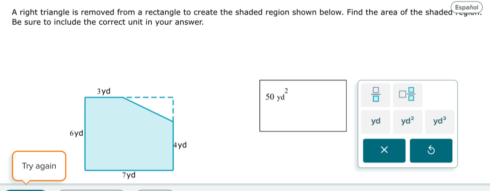 Español
A right triangle is removed from a rectangle to create the shaded region shown below. Find the area of the shaded region.
Be sure to include the correct unit in your answer.
50yd^2
 □ /□   □  □ /□  
yd yd^2 yd^3
×
Try again