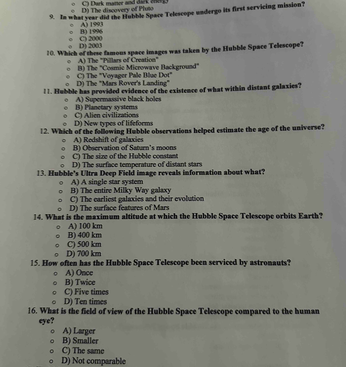 C) Dark matter and dark energy
D) The discovery of Pluto
9. In what year did the Hubble Space Telescope undergo its first servicing mission?
A) 1993
B) 1996
C) 2000
D) 2003
10. Which of these famous space images was taken by the Hubble Space Telescope?
A) The 'Pillars of Creation'
B) The 'Cosmic Microwave Background"
C) The "Voyager Pale Blue Dot"
D) The "Mars Rover's Landing"
11. Hubble has provided evidence of the existence of what within distant galaxies?
A) Supermassive black holes
B) Planetary systems
C) Alien civilizations
D) New types of lifeforms
12. Which of the following Hubble observations helped estimate the age of the universe?
A) Redshift of galaxies
B) Observation of Saturn’s moons
C) The size of the Hubble constant
D) The surface temperature of distant stars
13. Hubble’s Ultra Deep Field image reveals information about what?
A) A single star system
B) The entire Milky Way galaxy
C) The earliest galaxies and their evolution
D) The surface features of Mars
14. What is the maximum altitude at which the Hubble Space Telescope orbits Earth?
A) 100 km
B) 400 km
C) 500 km
D) 700 km
15. How often has the Hubble Space Telescope been serviced by astronauts?
A) Once
B) Twice
C) Five times
D) Ten times
16. What is the field of view of the Hubble Space Telescope compared to the human
eye?
A) Larger
B) Smaller
C) The same
D) Not comparable