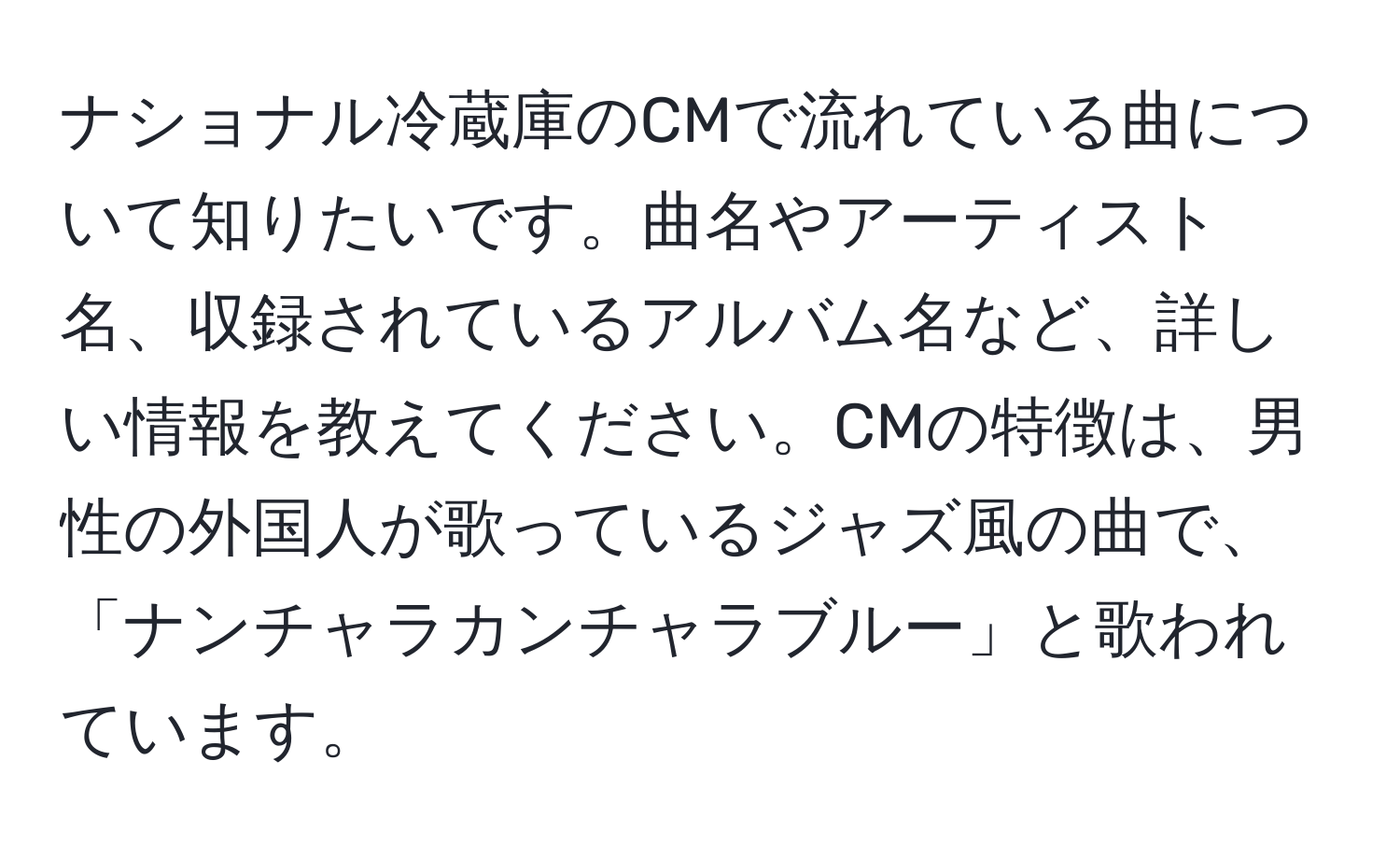 ナショナル冷蔵庫のCMで流れている曲について知りたいです。曲名やアーティスト名、収録されているアルバム名など、詳しい情報を教えてください。CMの特徴は、男性の外国人が歌っているジャズ風の曲で、「ナンチャラカンチャラブルー」と歌われています。