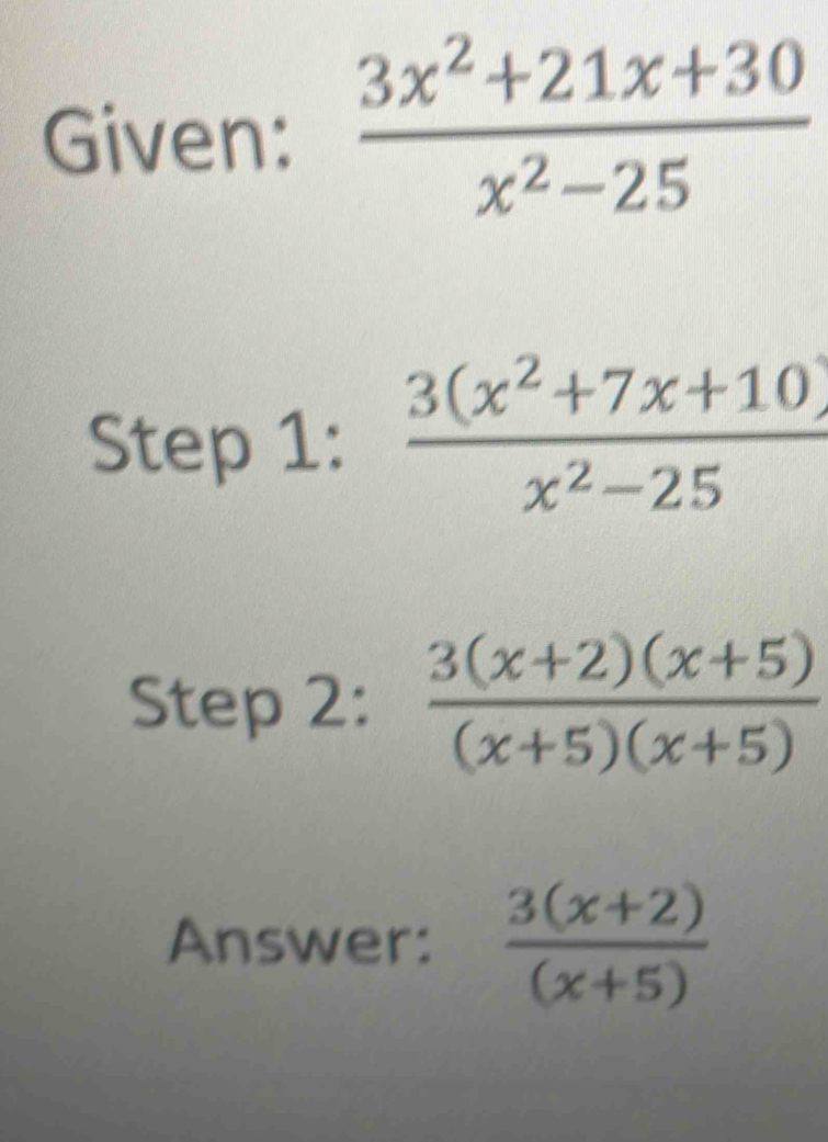 Given:  (3x^2+21x+30)/x^2-25 
Step 1:  (3(x^2+7x+10))/x^2-25 
Step 2:  (3(x+2)(x+5))/(x+5)(x+5) 
Answer:  (3(x+2))/(x+5) 