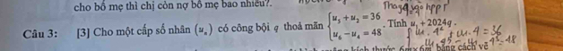 cho bồ mẹ thì chị còn nợ bồ mẹ bao nhiều?. 
Câu 3: [3] Cho một cấp số nhân (u_n) có công bội q thoả mãn beginarrayl u_5+u_2=36 u_6-u_4=48endarray. , Tính