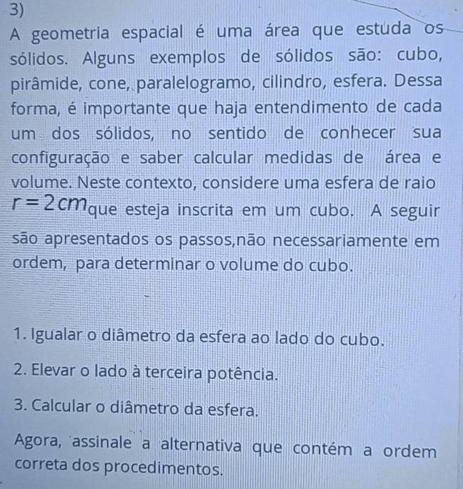 A geometria espacial é uma área que estuda os 
sólidos. Alguns exemplos de sólidos são: cubo, 
pirâmide, cone, paralelogramo, cilindro, esfera. Dessa 
forma, é importante que haja entendimento de cada 
um dos sólidos, no sentido de conhecer sua 
configuração e saber calcular medidas de área e 
volume. Neste contexto, considere uma esfera de raio
r=2cm que esteja inscrita em um cubo. A seguir 
são apresentados os passos,não necessariamente em 
ordem, para determinar o volume do cubo. 
1. Igualar o diâmetro da esfera ao lado do cubo. 
2. Elevar o lado à terceira potência. 
3. Calcular o diâmetro da esfera. 
Agora, assinale a alternativa que contém a ordem 
correta dos procedimentos.