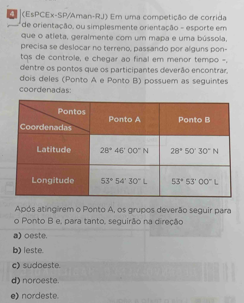 4 (EsPCEx-SP/Aman-RJ) Em uma competição de corrida
de orientação, ou simplesmente orientação - esporte em
que o atleta, geralmente com um mapa e uma bússola,
precisa se deslocar no terreno, passando por alguns pon-
tos de controle, e chegar ao final em menor tempo -,
dentre os pontos que os participantes deverão encontrar,
dois deles (Ponto A e Ponto B) possuem as seguintes
coordenadas:
Após atingirem o Ponto A, os grupos deverão seguir para
o Ponto B e, para tanto, seguirão na direção
a) oeste.
b) leste.
c) sudoeste.
d) noroeste.
e) nordeste.