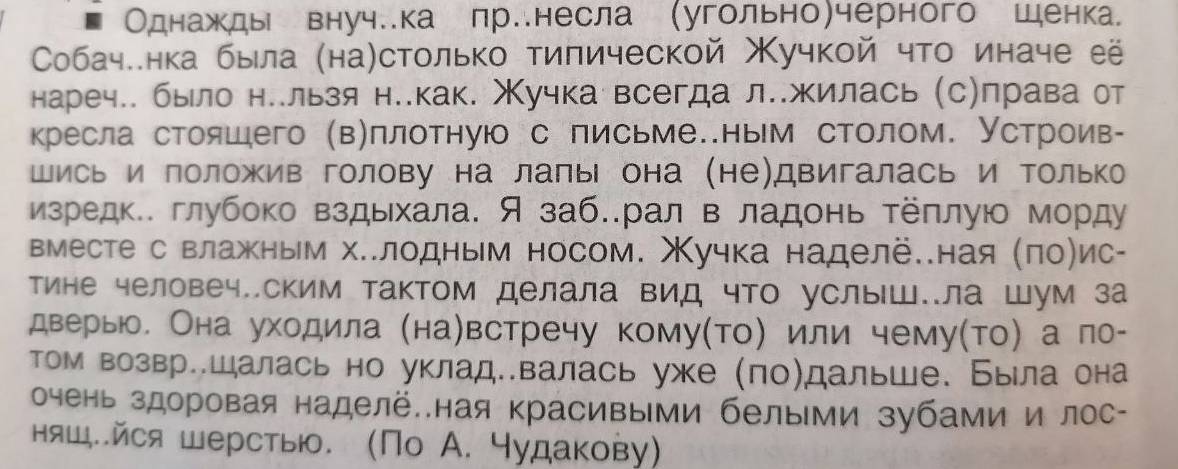 Однажды внуч.ка пр.несла (угольно)черного шенка
Собаче.нка была (на)столько тиπической учкой что иначе её
нареч.. было не.льзя н..как. Χучка всегда л..жилась (с)права от
кресла стояшего (в)плотнуюо с письме..ным столом. Устроив-
шись и положив голову на лапы она (не)двигалась и Τолько
изредк.. глубоко вздьхала. Я заб..рал в ладонь Τёπлую морду
вместе с влажным х..лодным носом. Χучка наделё..ная (πо)ис-
тине человеч..ским тактом делала вид что услыш..ла Шум за
дверыю. Она уходила (на)встречу кому(то) или чему(то) а ло-
том возвр..шалась но уклад..валась уже (ло)дальше. Была она
очень здоровая наделё..ная красивыми белыми зубами и лос-
няш..йся шерстыю. (По А. чудакову)