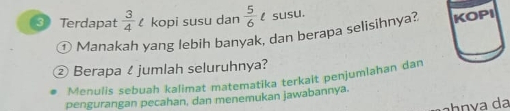 Terdapat  3/4  kopi susu dan  5/6 t susu. 
① Manakah yang lebih banyak, dan berapa selisihnya? KOPI 
② Berapa ζ jumlah seluruhnya? 
Menulis sebuah kalimat matematika terkait penjumlahan dan 
pengurangan pecahan, dan menemukan jawabannya. 
áhnva da