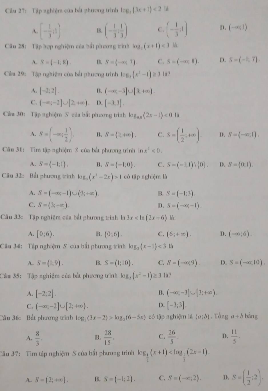 Cầu 27: Tập nghiệm của bắt phương trình log _3(3x+1)<2</tex> là
A. [- 1/3 ;1) (- 1/3 ; 1/3 ) C. (- 1/3 ;1)
B.
D. (-∈fty ,1)
Câu 28: Tập hợp nghiệm của bất phương trình log _2(x+1)<3</tex> là:
A. S=(-1;8). B. S=(-∈fty ;7). C. S=(-∈fty ;8). D. S=(-1;7).
Câu 29: Tập nghiệm của bắt phương trình log _3(x^2-1)≥ 3 1å?
A. [-2:2]. B. (-∈fty ;-3]∪ [3;+∈fty ).
C. (-∈fty ;-2]∪ [2;+∈fty ) D. [-3;3].
Câu 30: Tập nghiệm S của bất phương trình log _0.8(2x-1)<0</tex> là
A. S=(-∈fty ; 1/2 ). B. S=(1;+∈fty ). C. S=( 1/2 ;+∈fty ). D. S=(-∈fty ,1).
Câu 31: Tìm tập nghiệm S của bất phương trình In x^2<0.
A. S=(-1;1). B. S=(-1;0). C. S=(-1;1)vee  0 . D. S=(0;1).
Câu 32: Bất phương trình log _3(x^2-2x)>1 có tập nghiệm là
A. S=(-∈fty ;-1)∪ (3;+∈fty ). B. S=(-1;3).
C. S=(3;+∈fty ). D. S=(-∈fty ;-1).
Câu 33: Tập nghiệm của bất phương trình In 3x là:
A. [0;6). B. (0;6). C. (6;+∈fty ). D. (-∈fty ;6).
Câu 34: Tập nghiệm S của bất phương trình log _2(x-1)<3</tex> là
A. S=(1;9). B. S=(1;10). C. S=(-∈fty ;9). D. S=(-∈fty ;10).
Câu 35: Tập nghiệm của bất phương trình log _2(x^2-1)≥ 3 là?
A. [-2;2]. B. (-∈fty ;-3]∪ [3;+∈fty ).
C. (-∈fty ;-2]∪ [2;+∈fty ). D. [-3;3].
Câu 36: Bất phương trình log _2(3x-2)>log _2(6-5x) có tập nghiệm là (a;b). Tổng a+b bằng
A.  8/3 .  28/15 .  26/5 .  11/5 .
B.
C.
D.
Câu 37: Tìm tập nghiệm S của bất phương trình log _ 1/2 (x+1)
A. S=(2;+∈fty ). B. S=(-1;2). C. S=(-∈fty ;2). D. S=( 1/2 ;2).