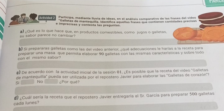 Actividad 2 Participa, mediante Iluvia de ideas, en el análisis comparativo de las frases del video
*Galletas de mantequilla. Identifica aquellas frases que contienen cantidades precisas
e imprecisas y contesta las preguntas.
a) ¿Qué es lo que hace que, en productos comestibles, como jugos o galletas,
su sabor parece no cambiar?
b) Si prepararas galletas como las del video anterior, ¿qué adecuaciones le harías a la receta para
preparar una masa que permita elaborar 90 galletas con las mismas características y sobre todo
con el mismo sabor?
c) De acuerdo con la actividad inicial de la sesión 01, ¿Es posible que la receta del video "Galletas
de mantequilla" pueda ser utilizada por el repostero Javier para elaborar las "Galletas de corazón"?
Si No ¿Por qué?
d) ¿Cuál sería la receta que el repostero Javier entregaría al Sr. García para preparar 500 galletas
cada lunes?