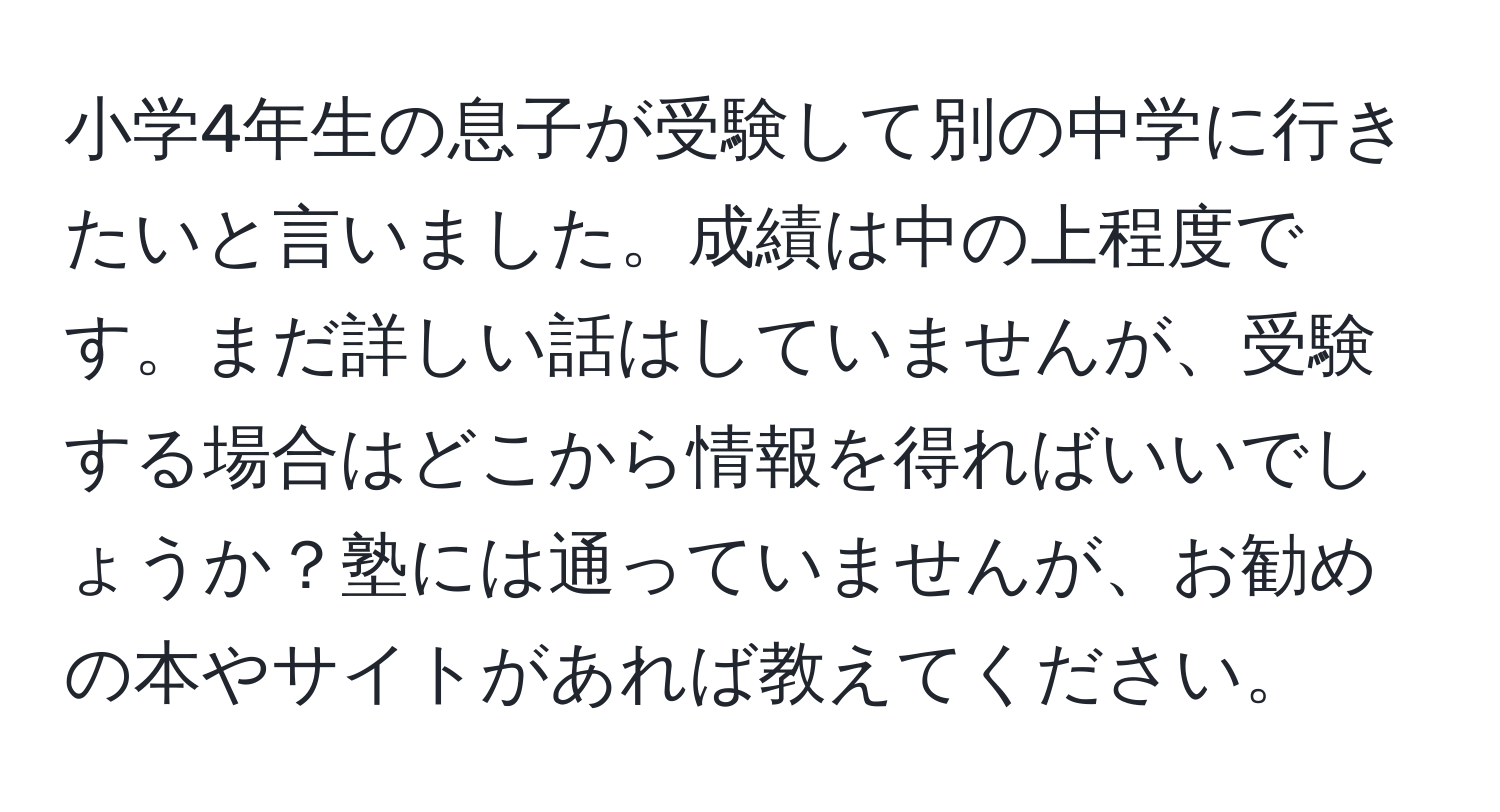 小学4年生の息子が受験して別の中学に行きたいと言いました。成績は中の上程度です。まだ詳しい話はしていませんが、受験する場合はどこから情報を得ればいいでしょうか？塾には通っていませんが、お勧めの本やサイトがあれば教えてください。