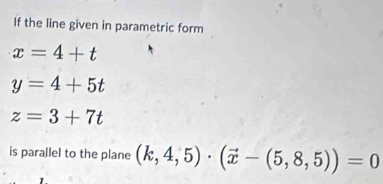 If the line given in parametric form
x=4+t
y=4+5t
z=3+7t
is parallel to the plane (k,4,5)· (vector x-(5,8,5))=0