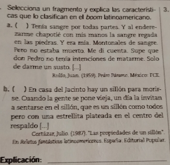 Selecciona un fragmento y explica las característi - 3. 
cas que lo clasifican en el boom latinoamericano. 
2.( ) Tenía sangre por todas partes. Y al endere- 
zarme chapotié con mis manos la sangre regada 
en las piedras. Y era mía. Montonales de sangre. 
Pero no estaba muerto. Me di cuenta. Supe que 
don Pedro no tenía intenciones de matarme. Solo 
de darme un susto. [...] 
Rulfo, Juan. (1959). Peiro Páramo. México: FCE. 
b. ( ) En casa del Jacinto hay un sillón para morir- 
se. Cuando la gente se pone vieja, un día la invitan 
a sentarse en el sillón, que es un sillón como todos 
pero con una estrellita plateada en el centro del 
respaldo [...] 
Cortázar, Julio. (1987). ''Las propiedades de un sillón''. 
En Reletos fantásticos latinosmericoos. España: Editorial Popular. 
Explicación:_