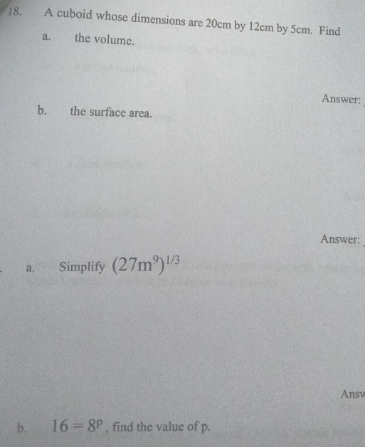 A cuboid whose dimensions are 20cm by 12cm by 5cm. Find 
a. the volume. 
Answer: 
_ 
b. the surface area. 
Answer: 
a. Simplify (27m^9)^1/3
Ansv 
b. 16=8^p , find the value of p.