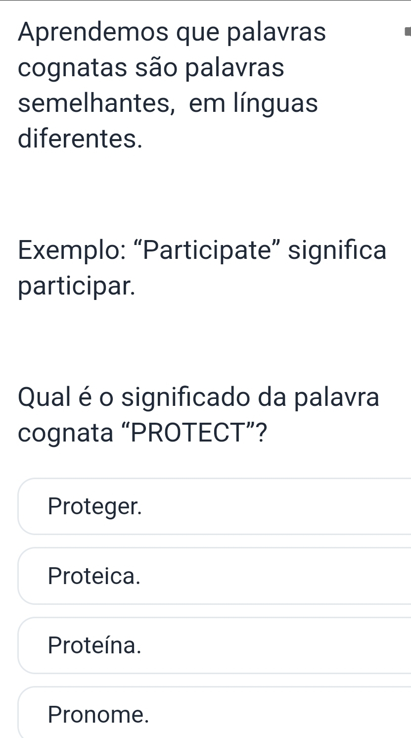 Aprendemos que palavras
cognatas são palavras
semelhantes, em línguas
diferentes.
Exemplo: “Participate” significa
participar.
Qual é o significado da palavra
cognata “PROTECT”?
Proteger.
Proteica.
Proteína.
Pronome.