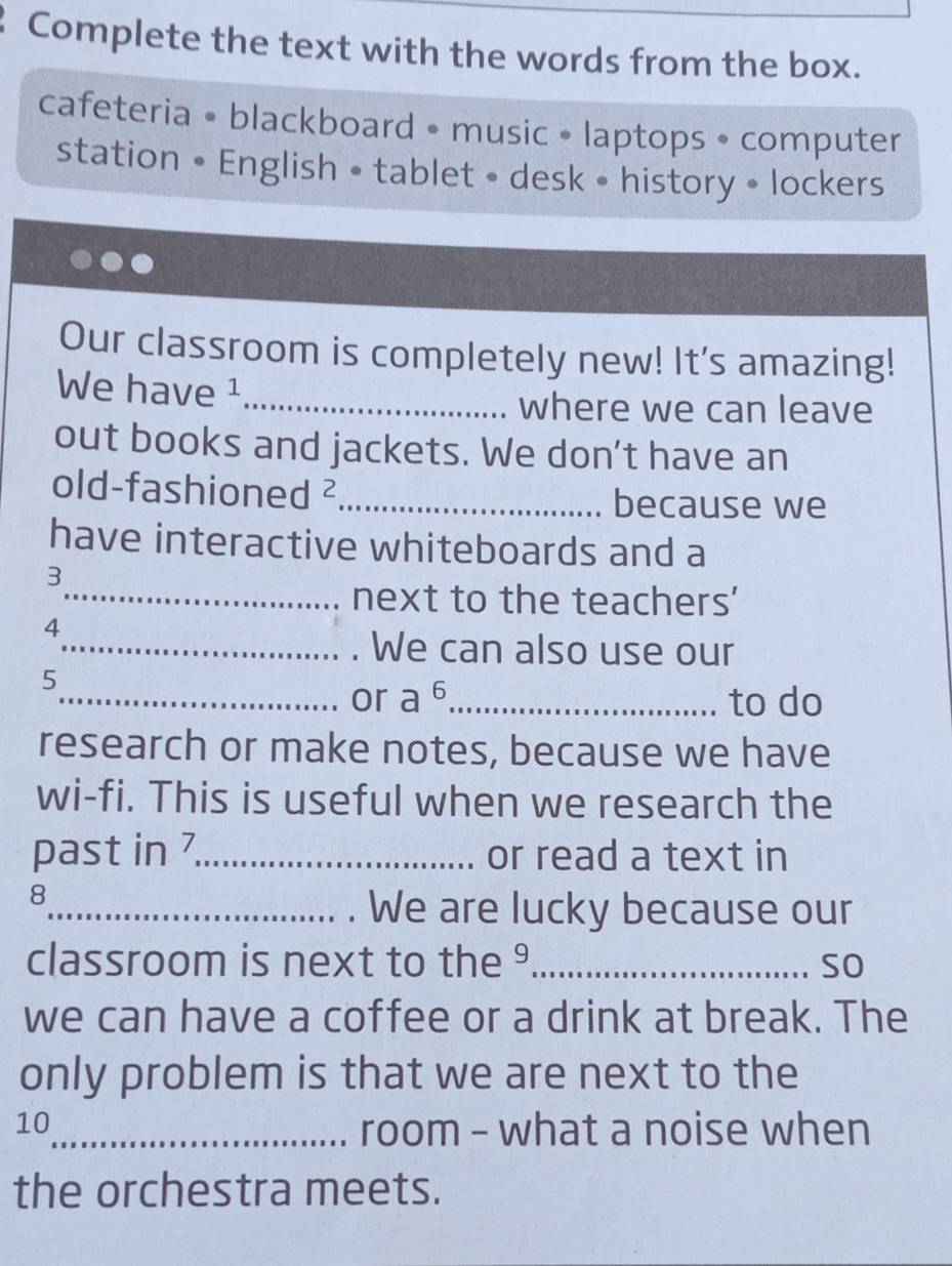 Complete the text with the words from the box. 
cafeteria • blackboard • music • laptops • computer 
station • English • tablet • desk • history • lockers 
Our classroom is completely new! It's amazing! 
We have ¹_ 
where we can leave 
out books and jackets. We don't have an 
old-fashioned 2 _ 
because we 
have interactive whiteboards and a 
3 
_next to the teachers' 
4 
_We can also use our 
5 
_or a^6 _to do 
research or make notes, because we have 
wi-fi. This is useful when we research the 
past in 7 _ or read a text in
8
_. We are lucky because our 
classroom is next to the ⁹_ so 
we can have a coffee or a drink at break. The 
only problem is that we are next to the 
10 
_room - what a noise when 
the orchestra meets.