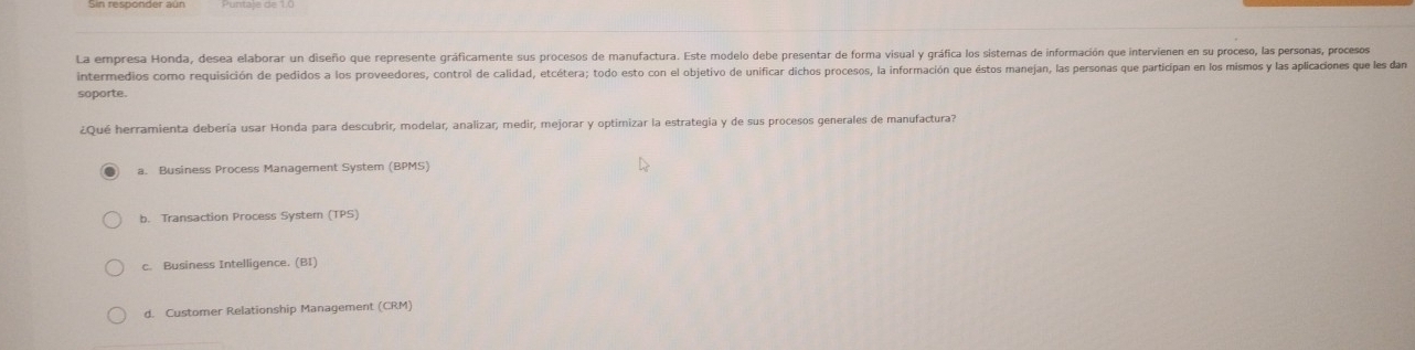 La empresa Honda, desea elaborar un diseño que represente gráficamente sus procesos de manufactura. Este modelo debe presentar de forma visual y gráfica los sistemas de información que intervienen en su proceso, las personas, procesos
intermedios como requisición de pedidos a los proveedores, control de calidad, etcétera; todo esto con el objetivo de unificar dichos procesos, la información que éstos manejan, las personas que participan en los mismos y las aplicaciones que les dan
soporte.
¿Qué herramienta debería usar Honda para descubrir, modelar, analizar, medir, mejorar y optimizar la estrategia y de sus procesos generales de manufactura?
a. Business Process Management System (BPMS)
b. Transaction Process System (TPS)
c. Business Intelligence. (BI)
d. Customer Relationship Management (CRM)