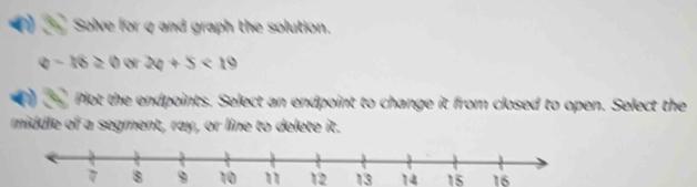 Solve for q and graph the solution.
q-16≥ 0 or 24+5<19</tex> 
Plot the endpoints. Select an endpoint to change it from closed to open. Select the 
middle of a segment, ray, or line to delete it.
8 9 10 1 12 13 14 15 16