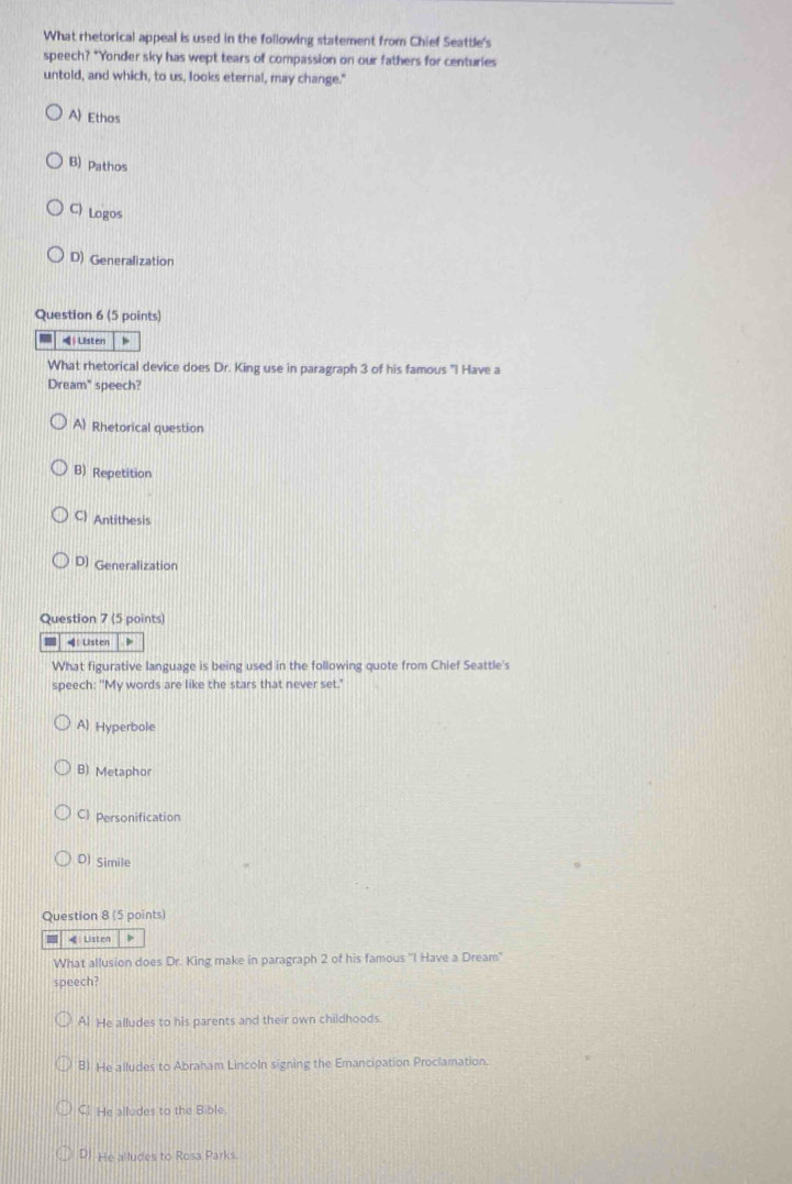 What rhetorical appeal is used in the following statement from Chief Seattle's
speech? *Yonder sky has wept tears of compassion on our fathers for centuries
untold, and which, to us, looks eternal, may change."
A Ethos
B) Pathos
C) Logos
D) Generalization
Question 6 (5 points)
Listen 4
What rhetorical device does Dr. King use in paragraph 3 of his famous "I Have a
Dream" speech?
A Rhetorical question
B) Repetition
C) Antithesis
D) Generalization
Question 7 (5 points)
Listen
What figurative language is being used in the following quote from Chief Seattle's
speech: "My words are like the stars that never set."
A) Hyperbole
B) Metaphor
C Personification
O) Simile
Question 8 (5 points)
€ Listen >
What allusion does Dr. King make in paragraph 2 of his famous ''I Have a Dream"
speech?
Al He alludes to his parents and their own childhoods.
8) He alludes to Abraham Lincoln signing the Erancipation Proclamation.
Cl. He alludes to the Bible.
D) He alludes to Rosa Parks.