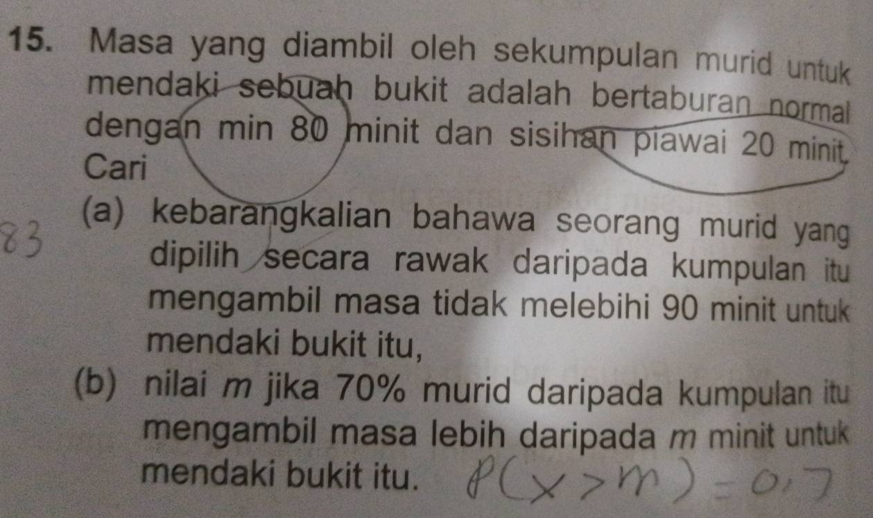 Masa yang diambil oleh sekumpulan murid untuk 
mendaki sebuah bukit adalah bertaburan normall 
dengan min 80 minit dan sisihan piawai 20 minit. 
Cari 
(a) kebarangkalian bahawa seorang murid yang 
dipilih secara rawak daripada kumpulan itu 
mengambil masa tidak melebihi 90 minit untuk 
mendaki bukit itu, 
(b) nilai m jika 70% murid daripada kumpulan itu 
mengambil masa lebih daripada m minit untuk 
mendaki bukit itu.