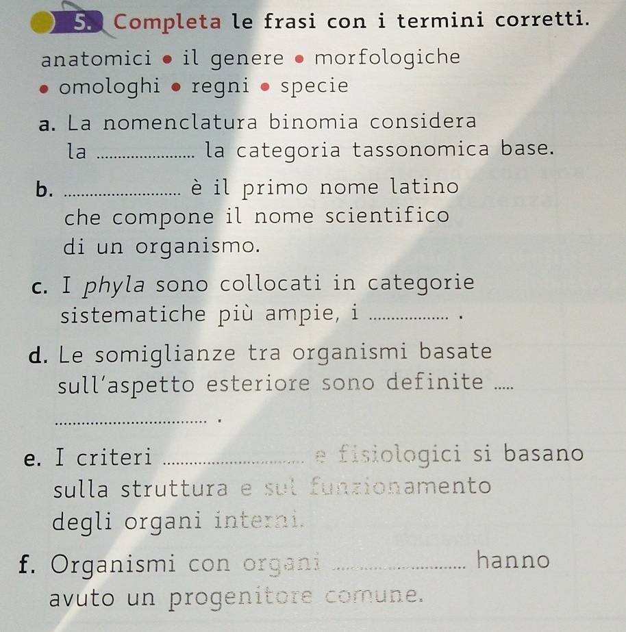 Completa le frasi con i termini corretti. 
anatomici ● il genere ● morfologiche 
omologhi ● regni ● specie 
a. La nomenclatura binomia considera 
la _la categoria tassonomica base. 
b. _è il primo nome latino 
che compone il nome scientifico 
di un organismo. 
c. I phyla sono collocati in categorie 
sistematiche più ampie, i_ 
、 
d. Le somiglianze tra organismi basate 
sull’aspetto esteriore sono definite ..... 
_ 
e. I criteri _e fisiologici si basano 
sulla struttura e sul funzionamento 
degli organi interni. 
f. Organismi con organi _hanno 
avuto un progenitore comune.