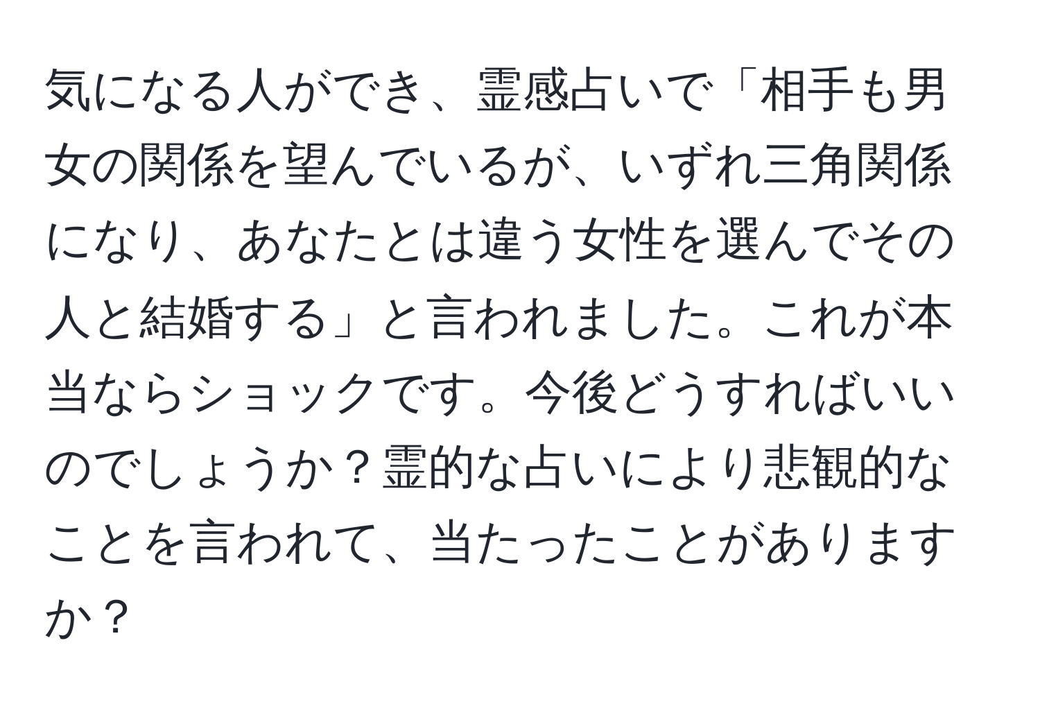 気になる人ができ、霊感占いで「相手も男女の関係を望んでいるが、いずれ三角関係になり、あなたとは違う女性を選んでその人と結婚する」と言われました。これが本当ならショックです。今後どうすればいいのでしょうか？霊的な占いにより悲観的なことを言われて、当たったことがありますか？