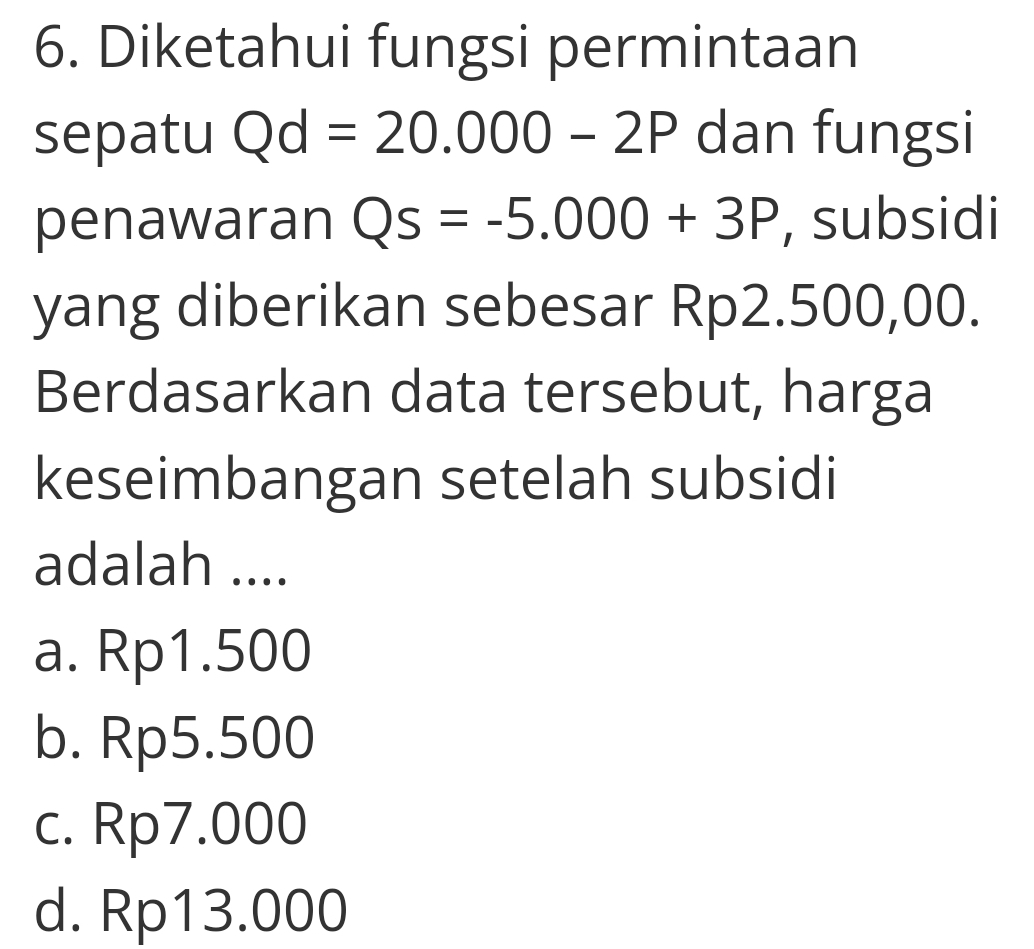 Diketahui fungsi permintaan
sepatu Qd=20.000-2P dan fungsi
penawaran Qs=-5.000+3P , subsidi
yang diberikan sebesar Rp2.500,00.
Berdasarkan data tersebut, harga
keseimbangan setelah subsidi
adalah ....
a. Rp1.500
b. Rp5.500
c. Rp7.000
d. Rp13.000