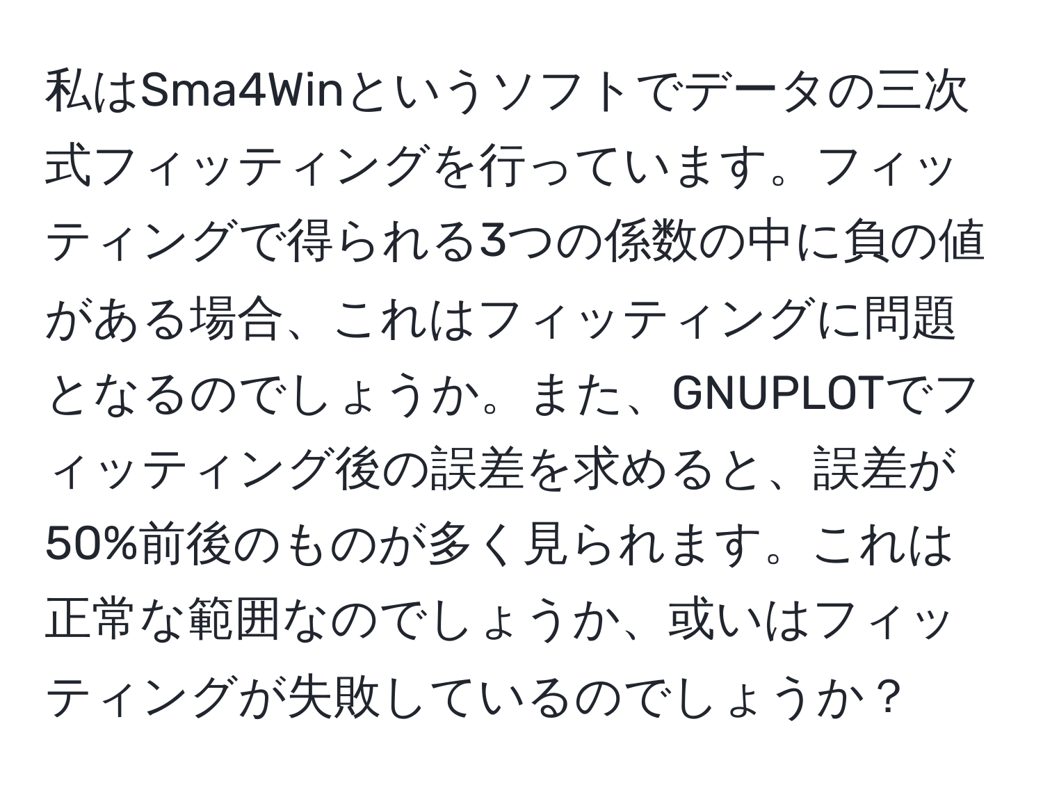 私はSma4Winというソフトでデータの三次式フィッティングを行っています。フィッティングで得られる3つの係数の中に負の値がある場合、これはフィッティングに問題となるのでしょうか。また、GNUPLOTでフィッティング後の誤差を求めると、誤差が50%前後のものが多く見られます。これは正常な範囲なのでしょうか、或いはフィッティングが失敗しているのでしょうか？