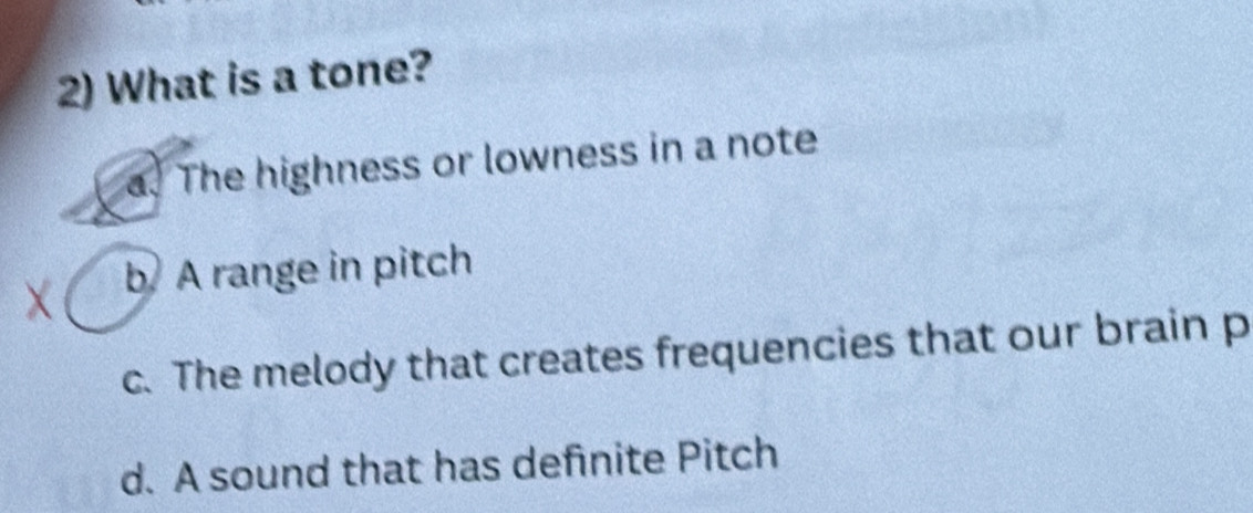 What is a tone?
a. The highness or lowness in a note
X b A range in pitch
c. The melody that creates frequencies that our brain p
d. A sound that has definite Pitch