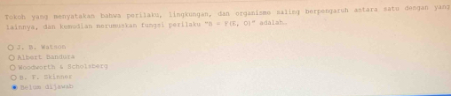 Tokoh yang menyatakan bahwa perilaku, lingkungan, dan organisme saling berpengaruh antara sato dengan yang
lainnya, dan kemudian merumuskan fungsi perilaku ''D=F(E,0)'' adalah..
J. B. Watson
Albert Bandura
Woodworth & Scholsterg
B. F. Skinner
Belum dijawab