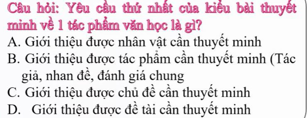 Câu hỏi: Yêu cầu thứ nhất của kiểu bài thuyết
minh về 1 tác phẩm văn học là gì?
A. Giới thiệu được nhân vật cần thuyết minh
B. Giới thiệu được tác phầm cần thuyết minh (Tác
giả, nhan đề, đánh giá chung
C. Giới thiệu được chủ đề cần thuyết minh
D. Giới thiệu được đề tài cần thuyết minh