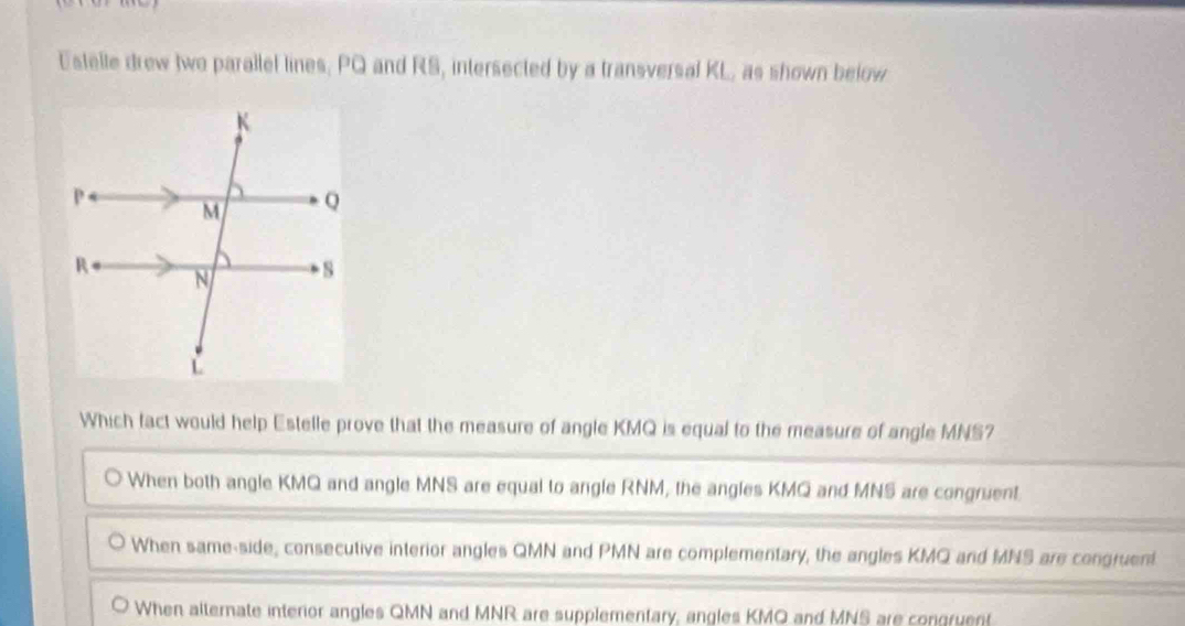 Estelle drew two parallel lines, PQ and RS, intersected by a transversal KL, as shown below
Which fact would help Estelle prove that the measure of angle KMQ is equal to the measure of angle MNS?
When both angle KMQ and angle MNS are equal to angle RNM, the angles KMQ and MNS are congruent.
When same-side, consecutive interior angles QMN and PMN are complementary, the angles KMQ and MNS are congruent
When alternate interior angles QMN and MNR are supplementary, angles KMO and MNS are congruent